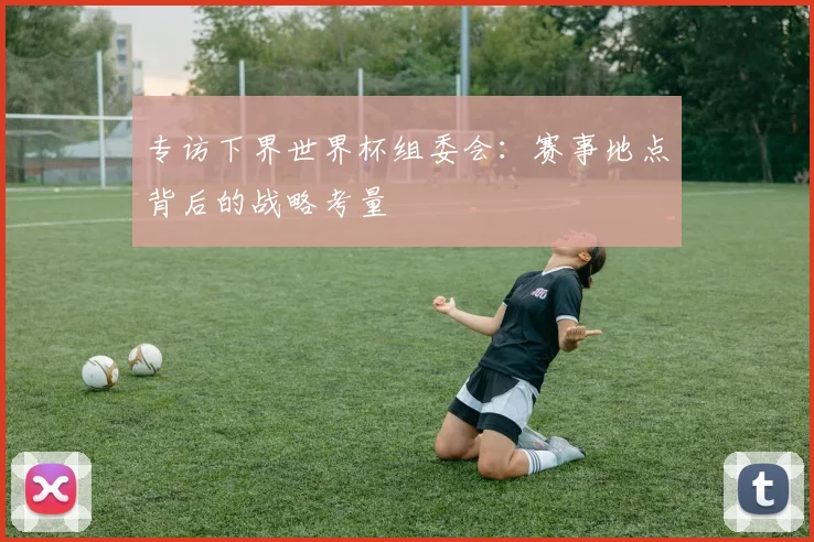 专访下界世界杯组委会:赛事地点背后的战略考量