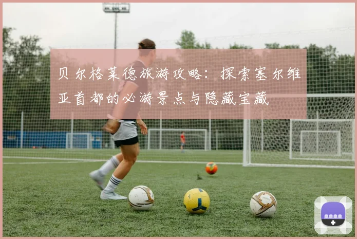 贝尔格莱德旅游攻略：探索塞尔维亚首都的必游景点与隐藏宝藏