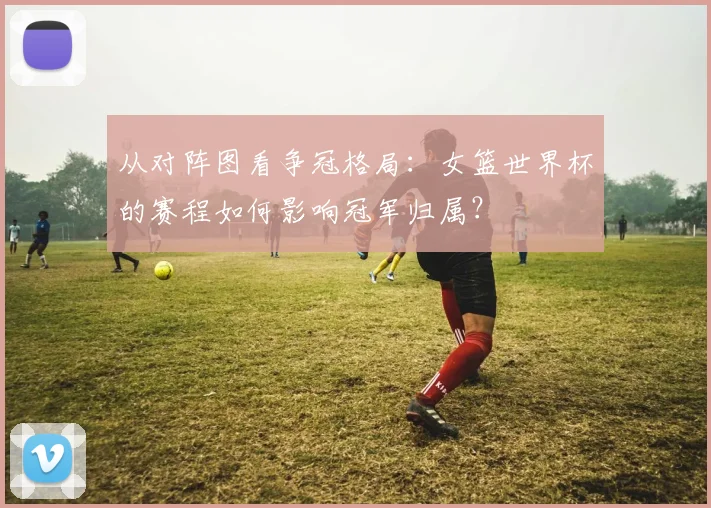 从对阵图看争冠格局:女篮世界杯的赛程如何影响冠军归属?