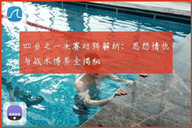 四分之一决赛对阵解析：恩怨情仇与战术博弈全揭秘