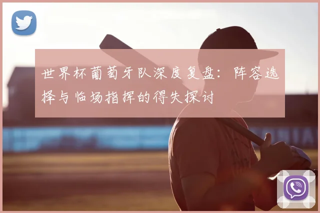 世界杯葡萄牙队深度复盘:阵容选择与临场指挥的得失探讨