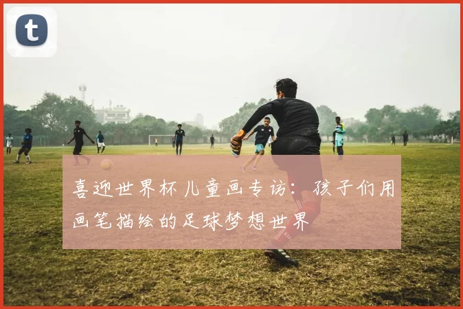 喜迎世界杯儿童画专访：孩子们用画笔描绘的足球梦想世界