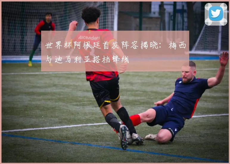 世界杯阿根廷首发阵容揭晓:梅西与迪马利亚搭档锋线