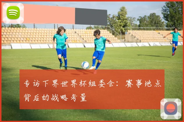 专访下界世界杯组委会:赛事地点背后的战略考量