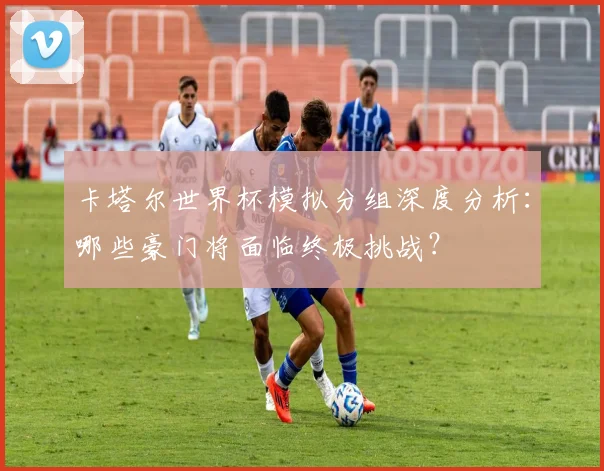卡塔尔世界杯模拟分组深度分析：哪些豪门将面临终极挑战？