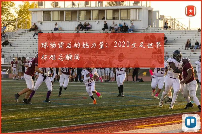 球场背后的她力量:2020女足世界杯难忘瞬间
