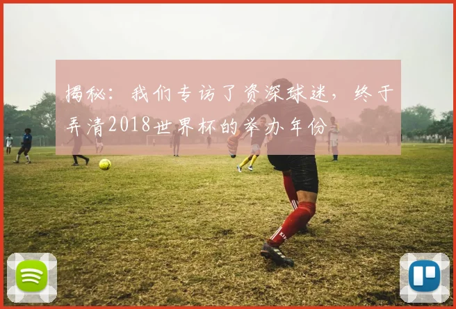 揭秘：我们专访了资深球迷，终于弄清2018世界杯的举办年份