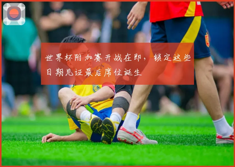 世界杯附加赛开战在即，锁定这些日期见证最后席位诞生