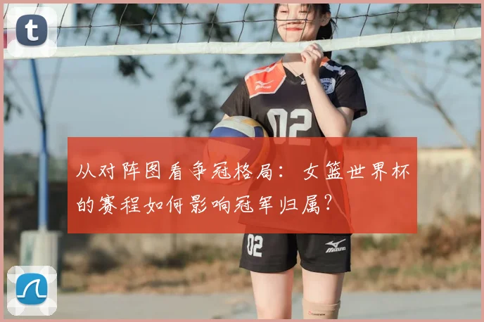 从对阵图看争冠格局:女篮世界杯的赛程如何影响冠军归属?