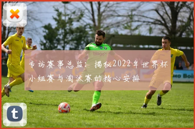 专访赛事总监:揭秘2022年世界杯小组赛与淘汰赛的精心安排