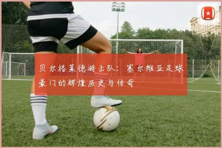 贝尔格莱德游击队：塞尔维亚足球豪门的辉煌历史与传奇
