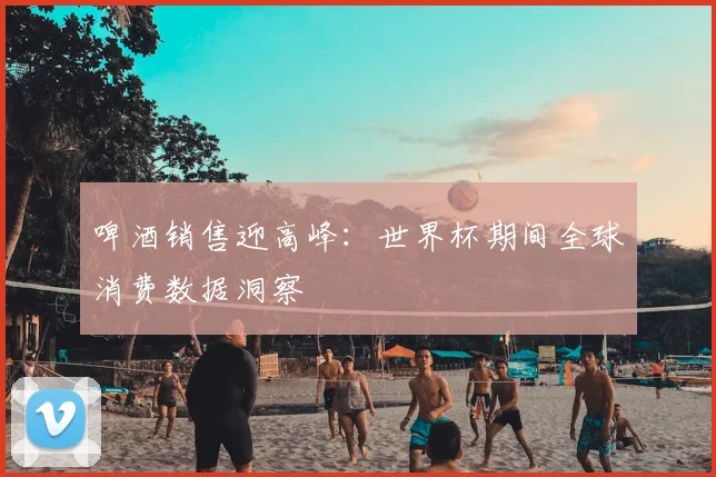 啤酒销售迎高峰：世界杯期间全球消费数据洞察
