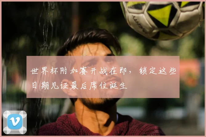 世界杯附加赛开战在即，锁定这些日期见证最后席位诞生