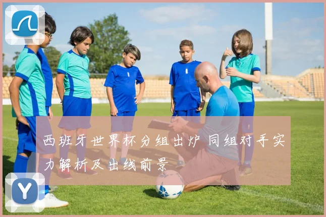 西班牙世界杯分组出炉 同组对手实力解析及出线前景