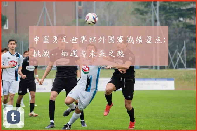 中国男足世界杯外围赛战绩盘点：挑战、机遇与未来之路
