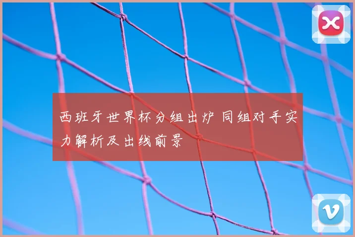 西班牙世界杯分组出炉 同组对手实力解析及出线前景
