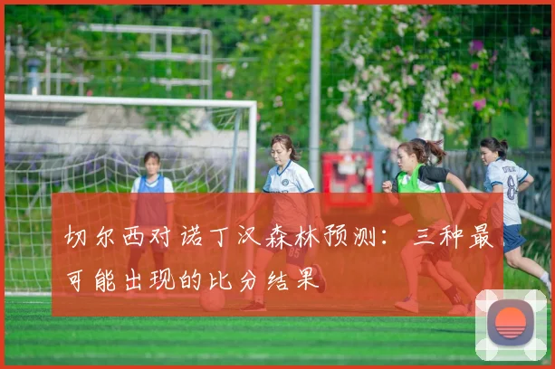 切尔西对诺丁汉森林预测：三种最可能出现的比分结果