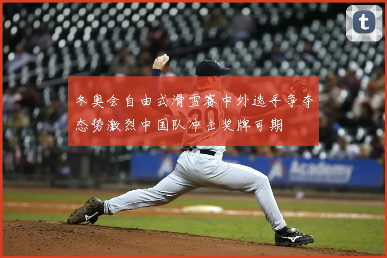 冬奥会自由式滑雪赛中外选手争夺态势激烈中国队冲击奖牌可期