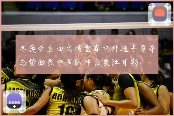 冬奥会自由式滑雪赛中外选手争夺态势激烈中国队冲击奖牌可期