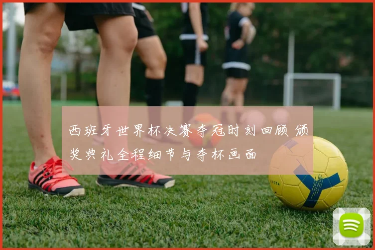 西班牙世界杯决赛夺冠时刻回顾 颁奖典礼全程细节与夺杯画面