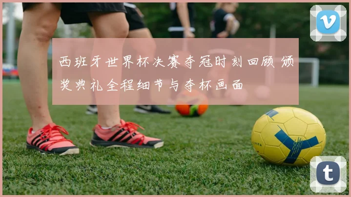 西班牙世界杯决赛夺冠时刻回顾 颁奖典礼全程细节与夺杯画面