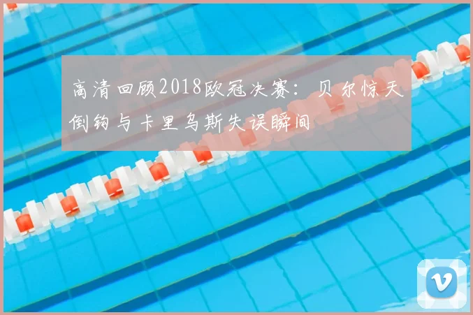 高清回顾2018欧冠决赛：贝尔惊天倒钩与卡里乌斯失误瞬间