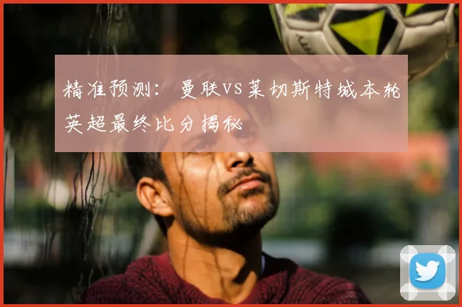 精准预测：曼联vs莱切斯特城本轮英超最终比分揭秘