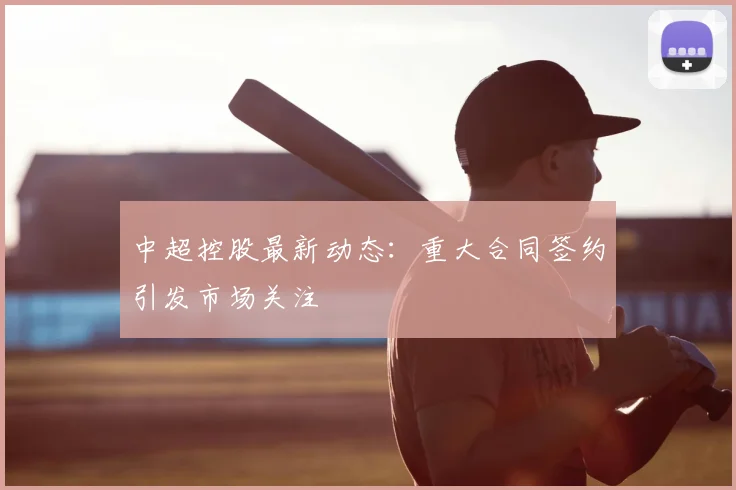 中超控股最新动态:重大合同签约引发市场关注