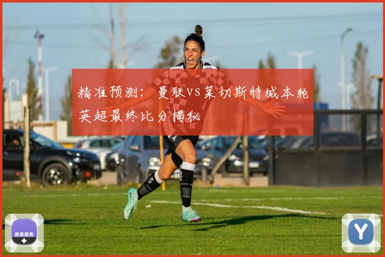 精准预测：曼联vs莱切斯特城本轮英超最终比分揭秘