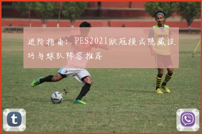 进阶指南：PES2021欧冠模式隐藏技巧与球队阵容推荐