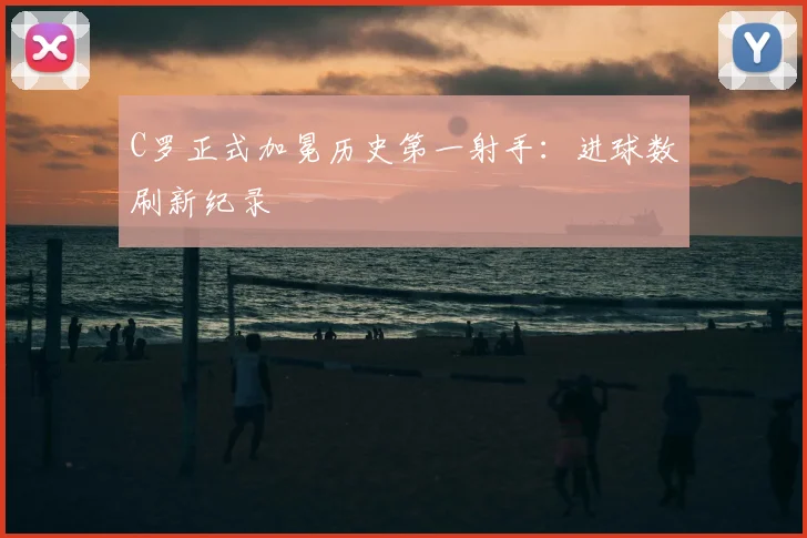 C罗正式加冕历史第一射手：进球数刷新纪录